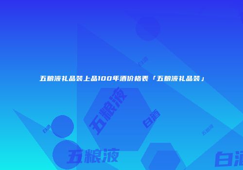五粮液礼品装上品100年酒价格表「五粮液礼品装」