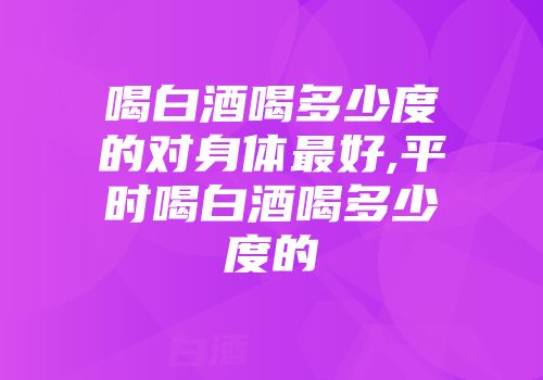 喝白酒喝多少度的对身体最好,平时喝白酒喝多少度的
