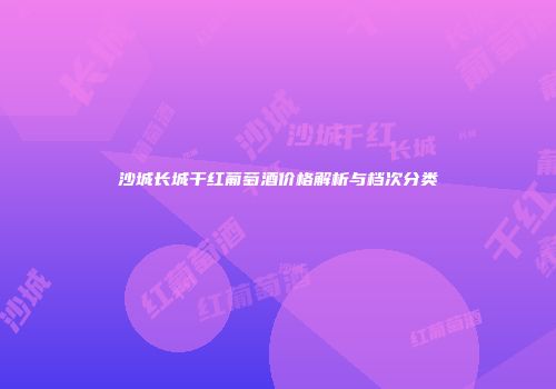 沙城长城干红葡萄酒价格解析与档次分类