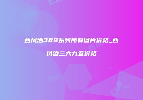 西凤酒369系列所有图片价格_西凤酒三六九叁价格