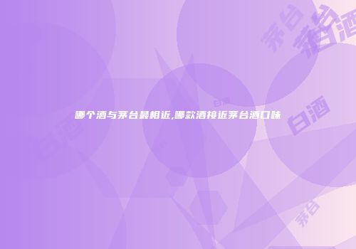 哪个酒与茅台最相近,哪款酒接近茅台酒口味