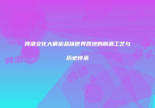 啤酒文化大解密品味世界各地的酿酒工艺与历史传承