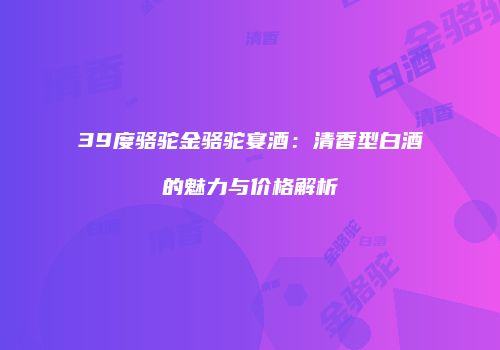 39度骆驼金骆驼宴酒：清香型白酒的魅力与价格解析