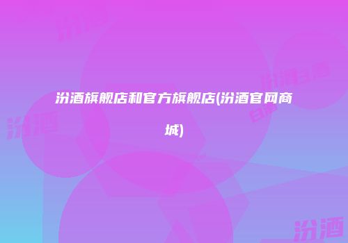 汾酒旗舰店和官方旗舰店(汾酒官网商城)