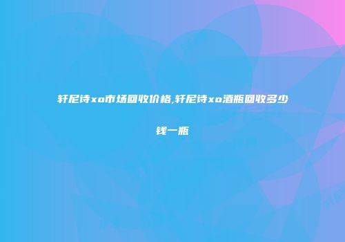 轩尼诗xo市场回收价格,轩尼诗xo酒瓶回收多少钱一瓶