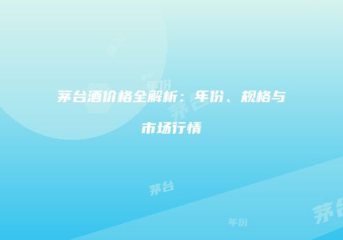 茅台酒价格全解析：年份、规格与市场行情