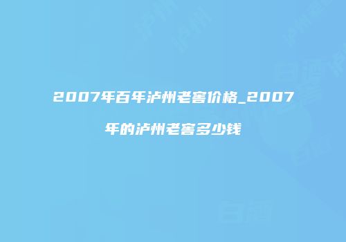2007年百年泸州老窖价格_2007年的泸州老窖多少钱