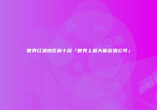世界红酒地区前十名「世界上最大葡萄酒公司」