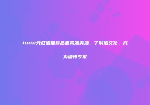 1000元红酒推荐品尝高端美酒，了解酒文化，成为酒界专家