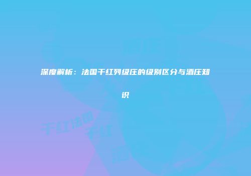 深度解析：法国干红列级庄的级别区分与酒庄知识