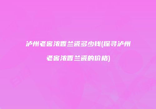 泸州老窖浓香兰瓷多少钱(探寻泸州老窖浓香兰瓷的价格)