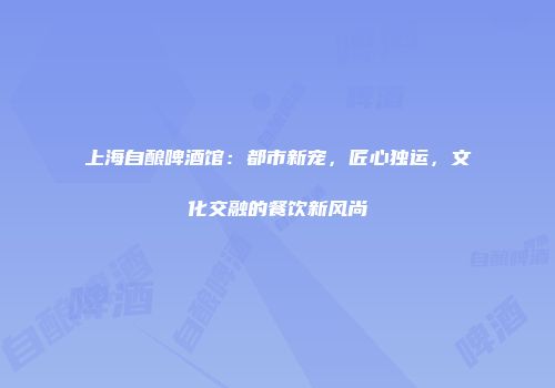 上海自酿啤酒馆：都市新宠，匠心独运，文化交融的餐饮新风尚