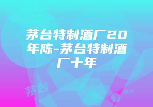 茅台特制酒厂20年陈-茅台特制酒厂十年