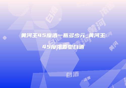 黄河王45度酒一瓶多少元_黄河王45度浓香型白酒