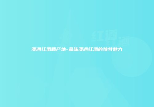 澳洲红酒和产地-品味澳洲红酒的独特魅力