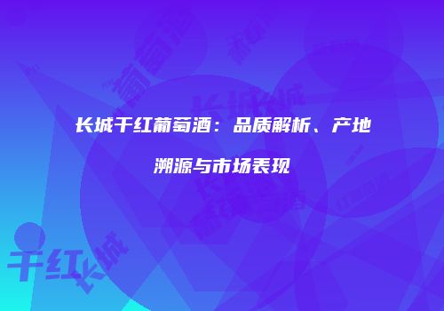 长城干红葡萄酒：品质解析、产地溯源与市场表现