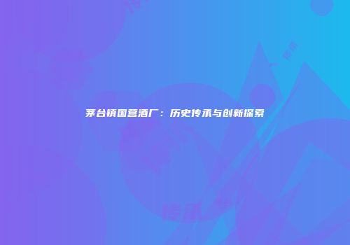 茅台镇国营酒厂：历史传承与创新探索