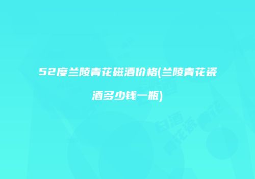 52度兰陵青花磁酒价格(兰陵青花瓷酒多少钱一瓶)