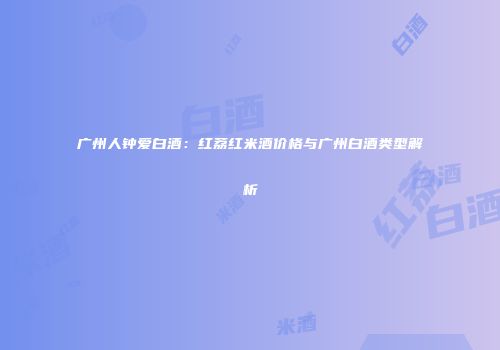 广州人钟爱白酒：红荔红米酒价格与广州白酒类型解析