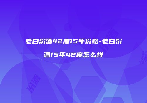 老白汾酒42度15年价格-老白汾酒15年42度怎么样