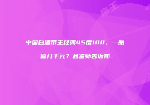 中国白酒帝王经典45度100，一瓶值几千元？品鉴师告诉你