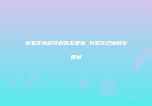 石家庄酒水饮料批发市场_石家庄啤酒批发市场