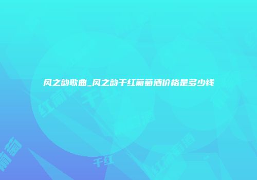 风之韵歌曲_风之韵干红葡萄酒价格是多少钱