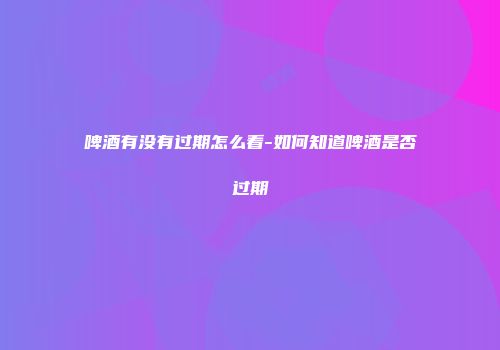 啤酒有没有过期怎么看-如何知道啤酒是否过期