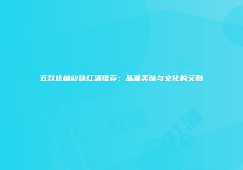 五款焦糖韵味红酒推荐：品鉴美味与文化的交融