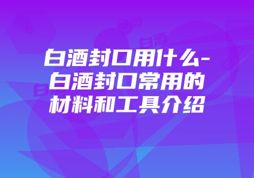 白酒封口用什么-白酒封口常用的材料和工具介绍