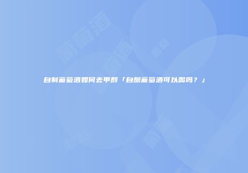 自制葡萄酒如何去甲醇「自酿葡萄酒可以喝吗？」
