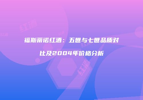 福斯蒂诺红酒：五世与七世品质对比及2004年价格分析