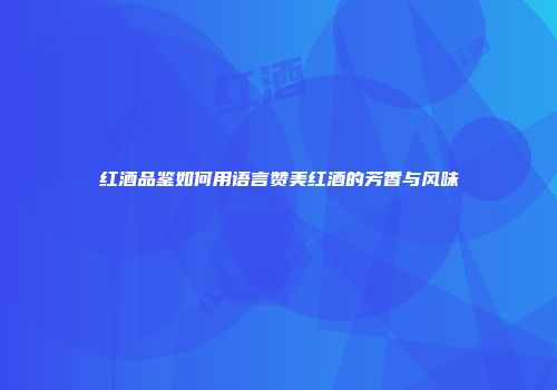 红酒品鉴如何用语言赞美红酒的芳香与风味
