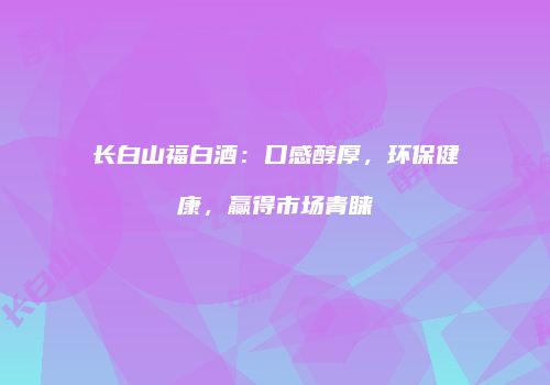 长白山福白酒：口感醇厚，环保健康，赢得市场青睐