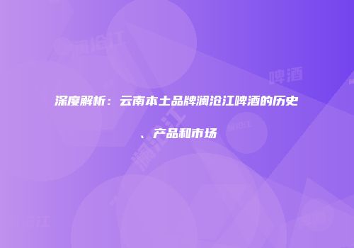 深度解析：云南本土品牌澜沧江啤酒的历史、产品和市场