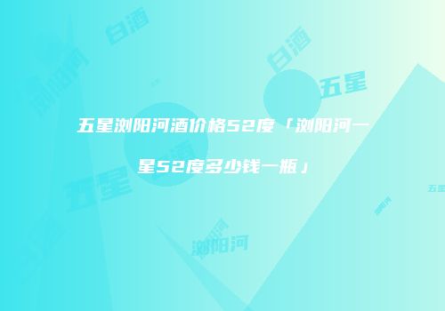 五星浏阳河酒价格52度「浏阳河一星52度多少钱一瓶」