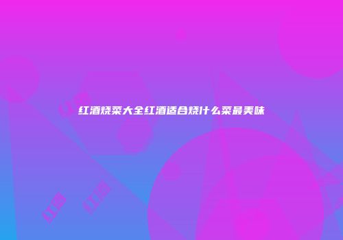 红酒烧菜大全红酒适合烧什么菜最美味