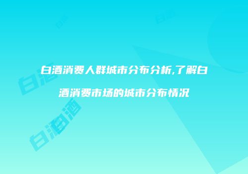 白酒消费人群城市分布分析,了解白酒消费市场的城市分布情况