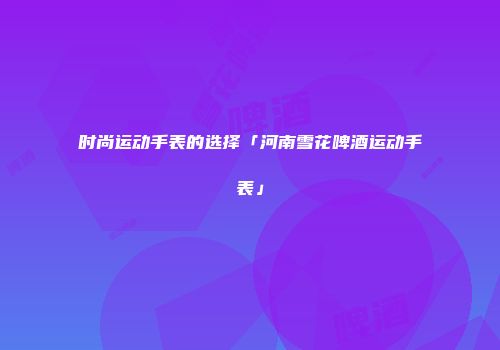 时尚运动手表的选择「河南雪花啤酒运动手表」
