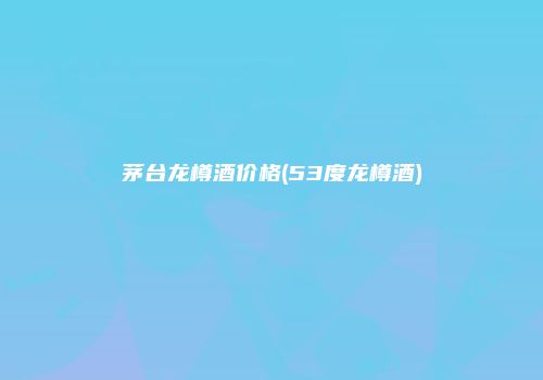 茅台龙樽酒价格(53度龙樽酒)