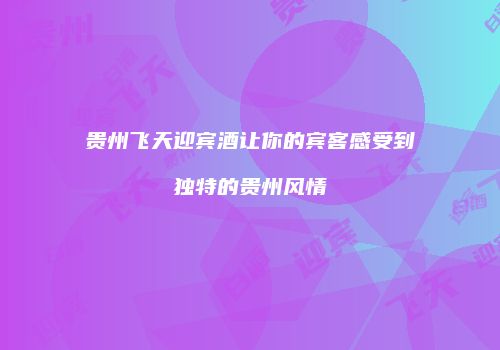 贵州飞天迎宾酒让你的宾客感受到独特的贵州风情