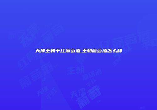 天津王朝干红葡萄酒,王朝葡萄酒怎么样