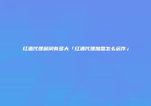 红酒代理利润有多大「红酒代理加盟怎么运作」