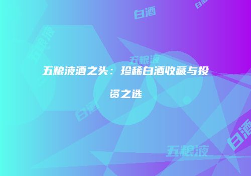 五粮液酒之头：珍稀白酒收藏与投资之选