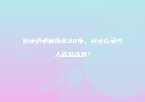 杜康酒老窖原浆30年，究竟有多少人能品味到？