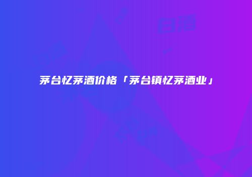 茅台忆茅酒价格「茅台镇忆茅酒业」