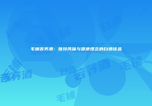 毛铺苦荞酒：独特风味与健康理念的白酒佳品