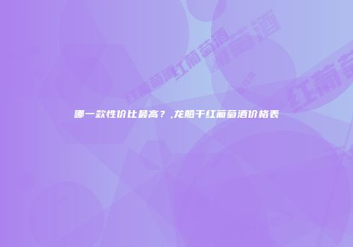 哪一款性价比最高？,龙船干红葡萄酒价格表