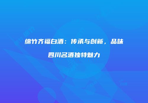 绵竹齐福白酒：传承与创新，品味四川名酒独特魅力