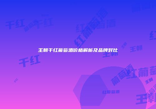 王朝干红葡萄酒价格解析及品牌对比